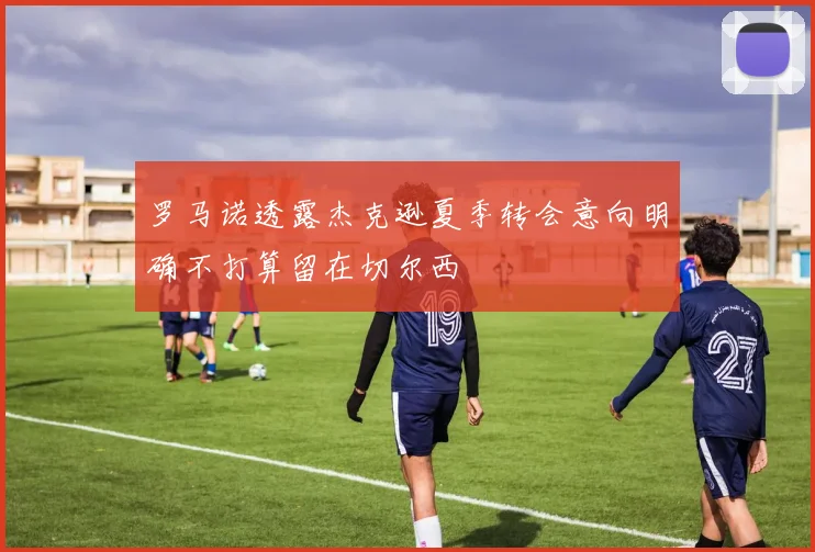 罗马诺透露杰克逊夏季转会意向明确不打算留在切尔西