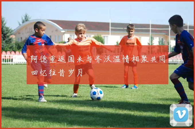阿德重返国米与齐沃温情相聚共同回忆往昔岁月