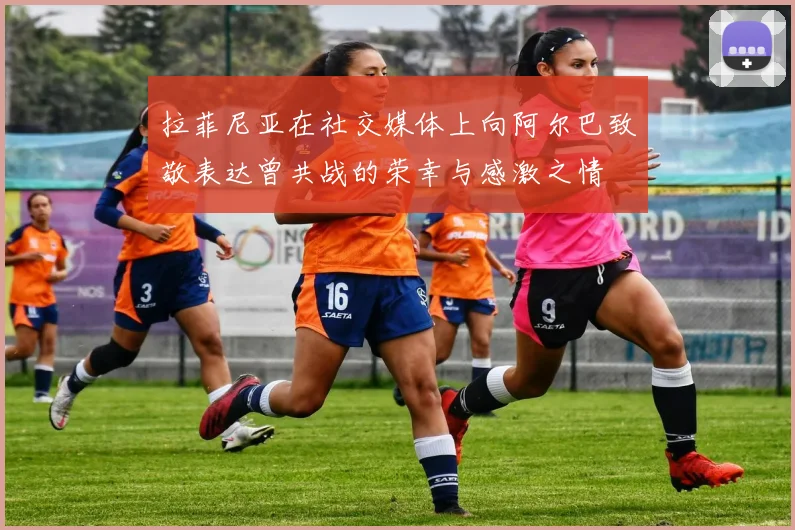 拉菲尼亚在社交媒体上向阿尔巴致敬表达曾共战的荣幸与感激之情