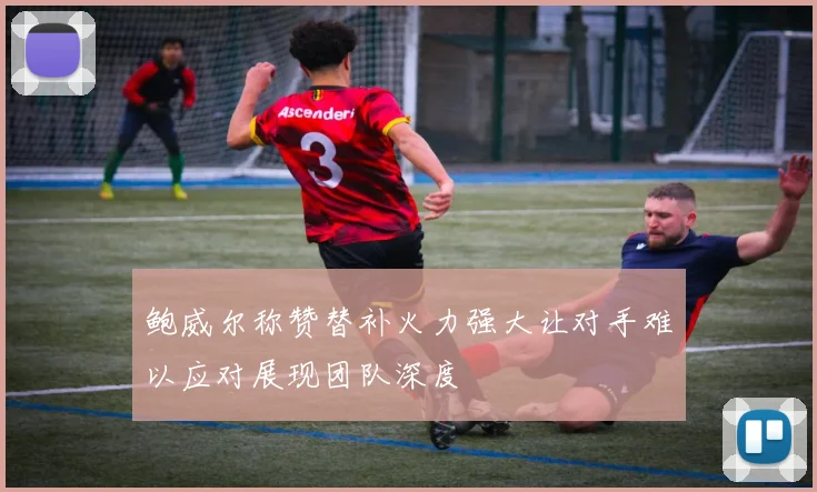 鲍威尔称赞替补火力强大让对手难以应对展现团队深度