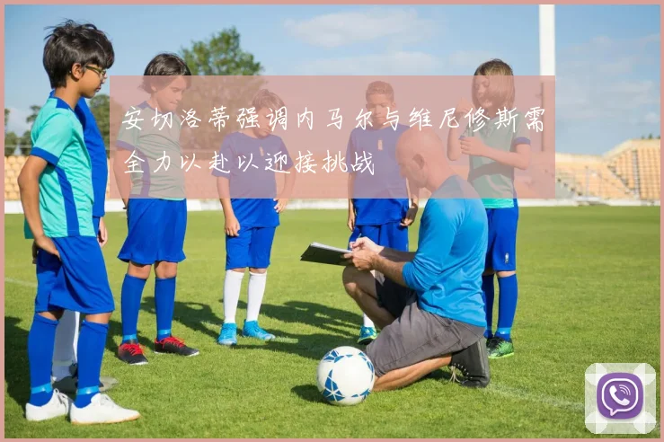 安切洛蒂强调内马尔与维尼修斯需全力以赴以迎接挑战
