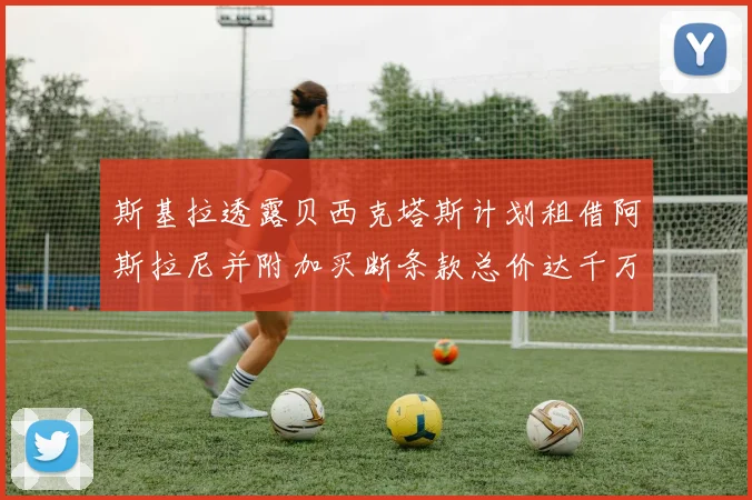 斯基拉透露贝西克塔斯计划租借阿斯拉尼并附加买断条款总价达千万级别