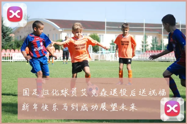 国足归化球员艾克森退役后送祝福新年快乐马到成功展望未来