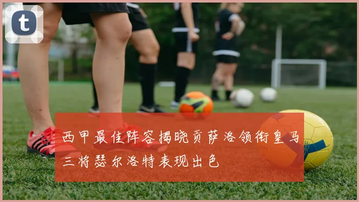 西甲最佳阵容揭晓贡萨洛领衔皇马三将瑟尔洛特表现出色