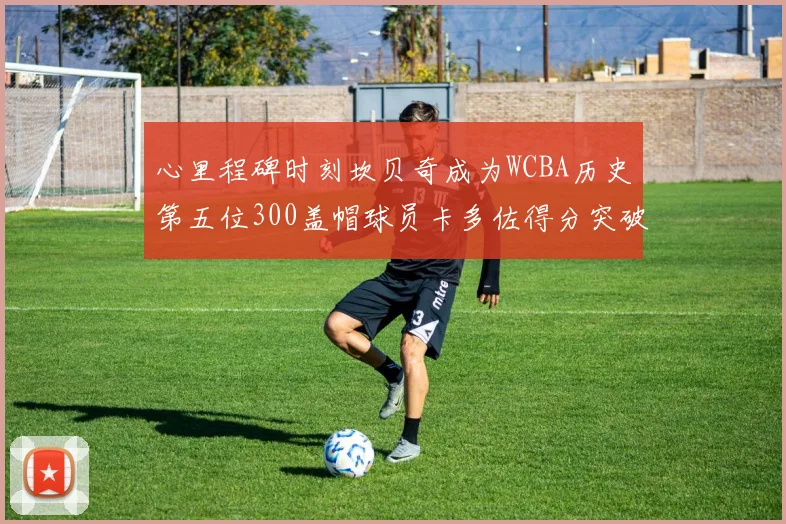 心里程碑时刻坎贝奇成为WCBA历史第五位300盖帽球员卡多佐得分突破1000大关