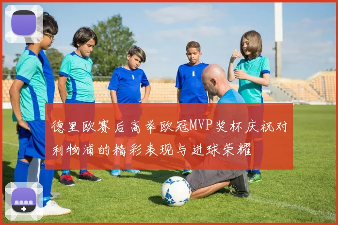 德里欧赛后高举欧冠MVP奖杯庆祝对利物浦的精彩表现与进球荣耀