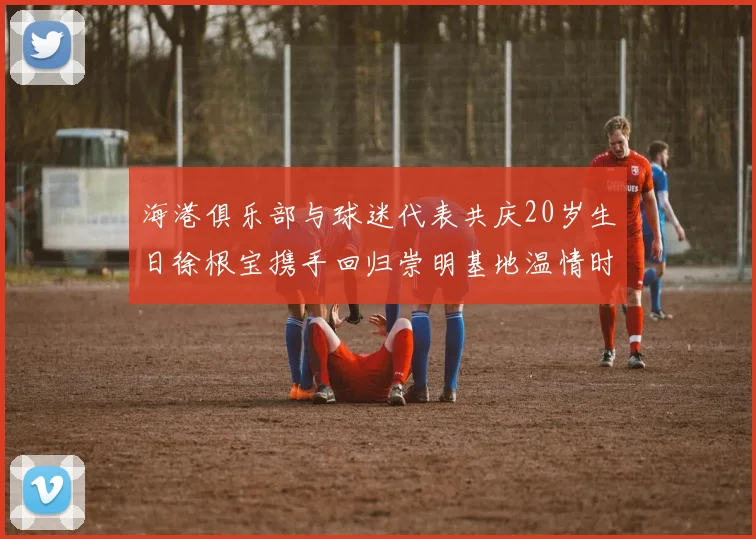 海港俱乐部与球迷代表共庆20岁生日徐根宝携手回归崇明基地温情时刻