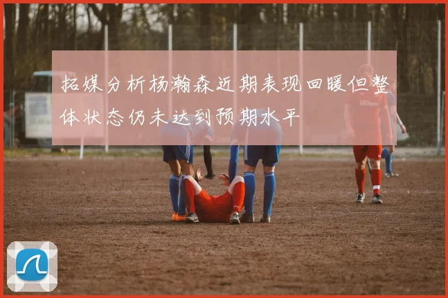 拓媒分析杨瀚森近期表现回暖但整体状态仍未达到预期水平