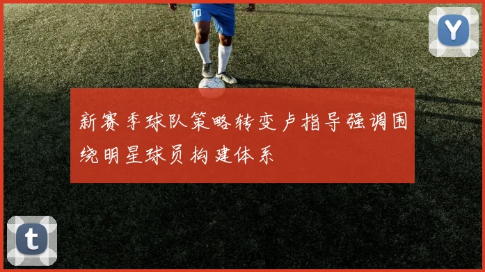 新赛季球队策略转变卢指导强调围绕明星球员构建体系