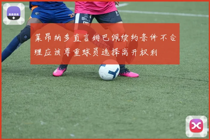 莱昂纳多直言姆巴佩续约条件不合理应该尊重球员选择离开权利