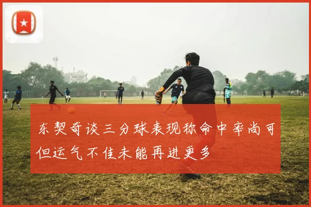 东契奇谈三分球表现称命中率尚可但运气不佳未能再进更多