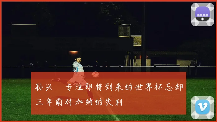 孙兴慜专注即将到来的世界杯忘却三年前对加纳的失利