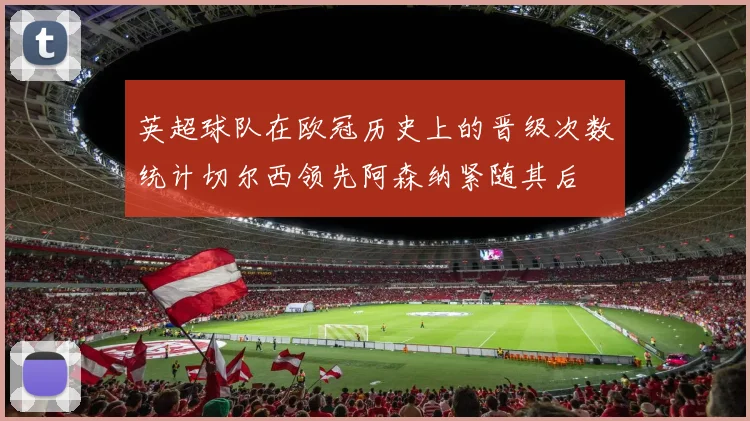 英超球队在欧冠历史上的晋级次数统计切尔西领先阿森纳紧随其后