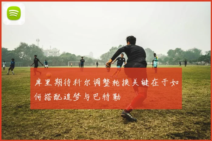 库里期待科尔调整轮换关键在于如何搭配追梦与巴特勒