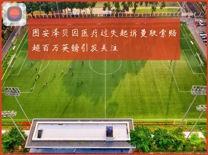 图安泽贝因医疗过失起诉曼联索赔超百万英镑引发关注