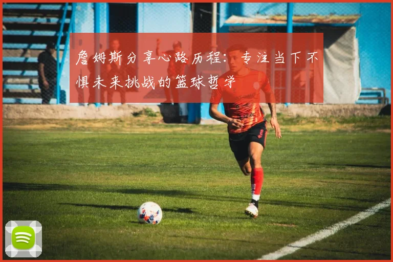 詹姆斯分享心路历程：专注当下不惧未来挑战的篮球哲学