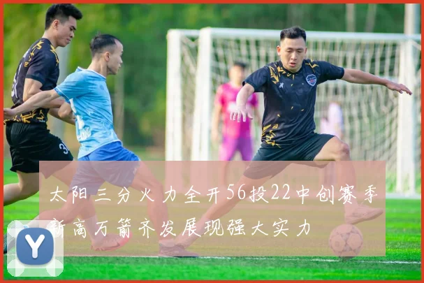 太阳三分火力全开56投22中创赛季新高万箭齐发展现强大实力