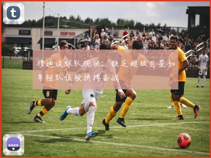 穆迪谈球队现状：缺乏超级巨星如年轻队伍般拼搏奋战