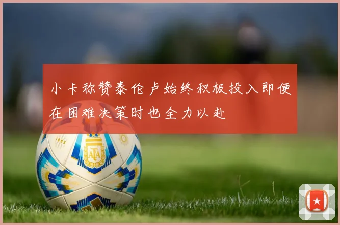 小卡称赞泰伦卢始终积极投入即便在困难决策时也全力以赴