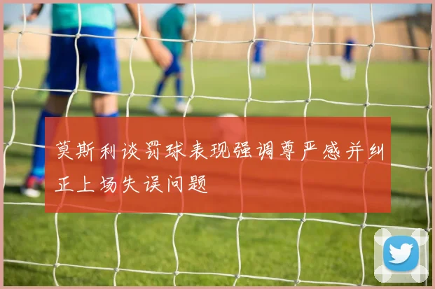 莫斯利谈罚球表现强调尊严感并纠正上场失误问题