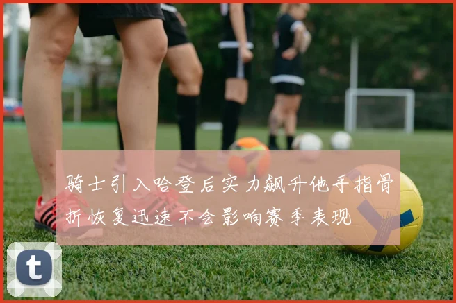 骑士引入哈登后实力飙升他手指骨折恢复迅速不会影响赛季表现