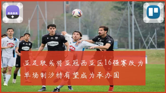 亚足联或将亚冠西亚区16强赛改为单场制沙特有望成为承办国