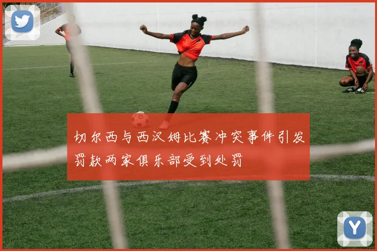 切尔西与西汉姆比赛冲突事件引发罚款两家俱乐部受到处罚