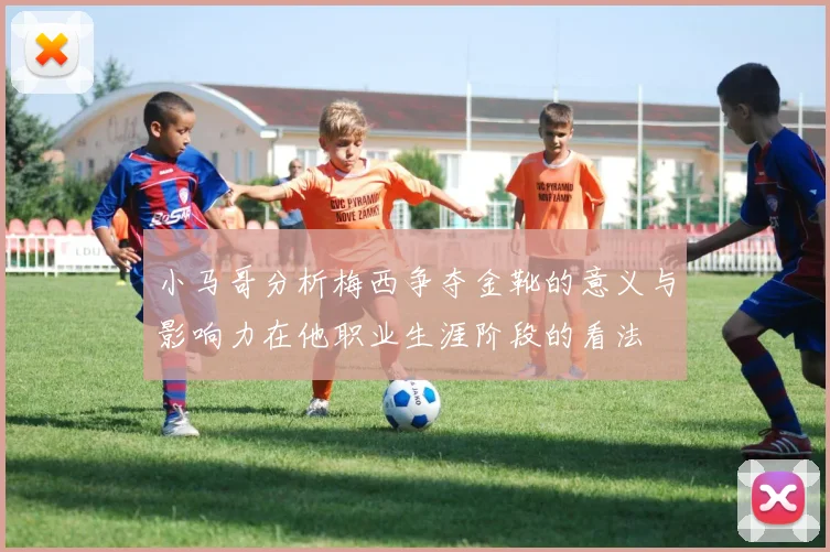 小马哥分析梅西争夺金靴的意义与影响力在他职业生涯阶段的看法